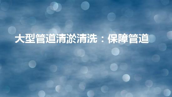 大型管道清淤清洗：保障管道暢通，提升設(shè)備壽命
